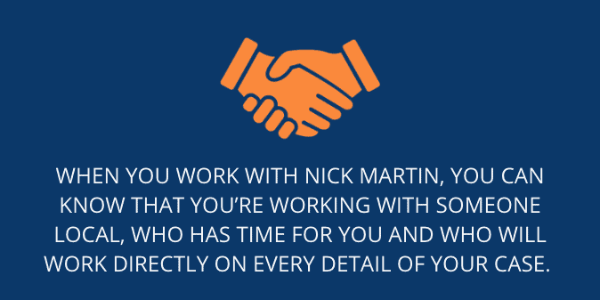 When you work with Nick Martin, you can know that you’re working with someone local, who has time for you and who will work directly on every detail of your case.