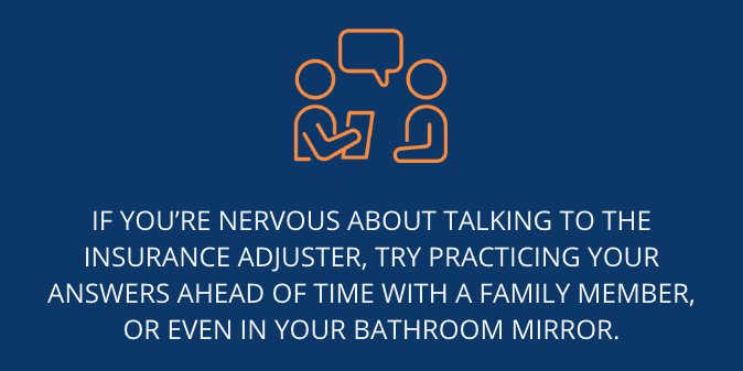 If you’re nervous about talking to the insurance adjuster, try practicing your answers ahead of time with a family member, or even in your bathroom mirror