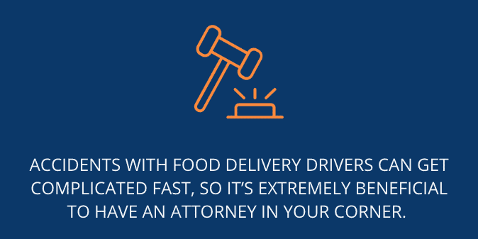 Accidents with food delivery drivers can get complicated fast, so it’s extremely beneficial to have an attorney in your corner. 