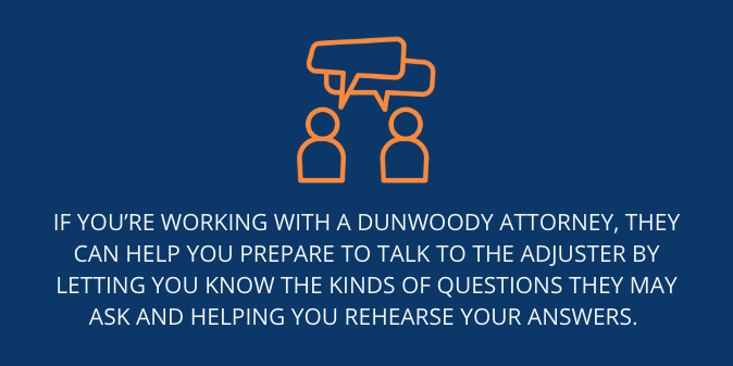 you prepare to talk to the adjuster by letting you know the kinds of questions they may ask and helping you rehearse your answers